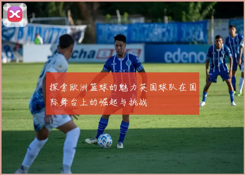 探索欧洲篮球的魅力英国球队在国际舞台上的崛起与挑战