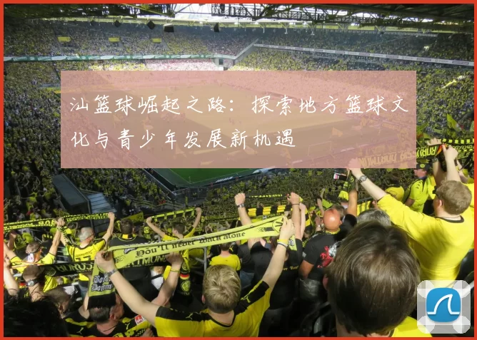 汕篮球崛起之路：探索地方篮球文化与青少年发展新机遇
