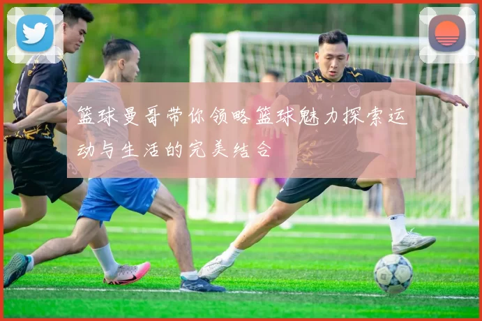 篮球曼哥带你领略篮球魅力探索运动与生活的完美结合
